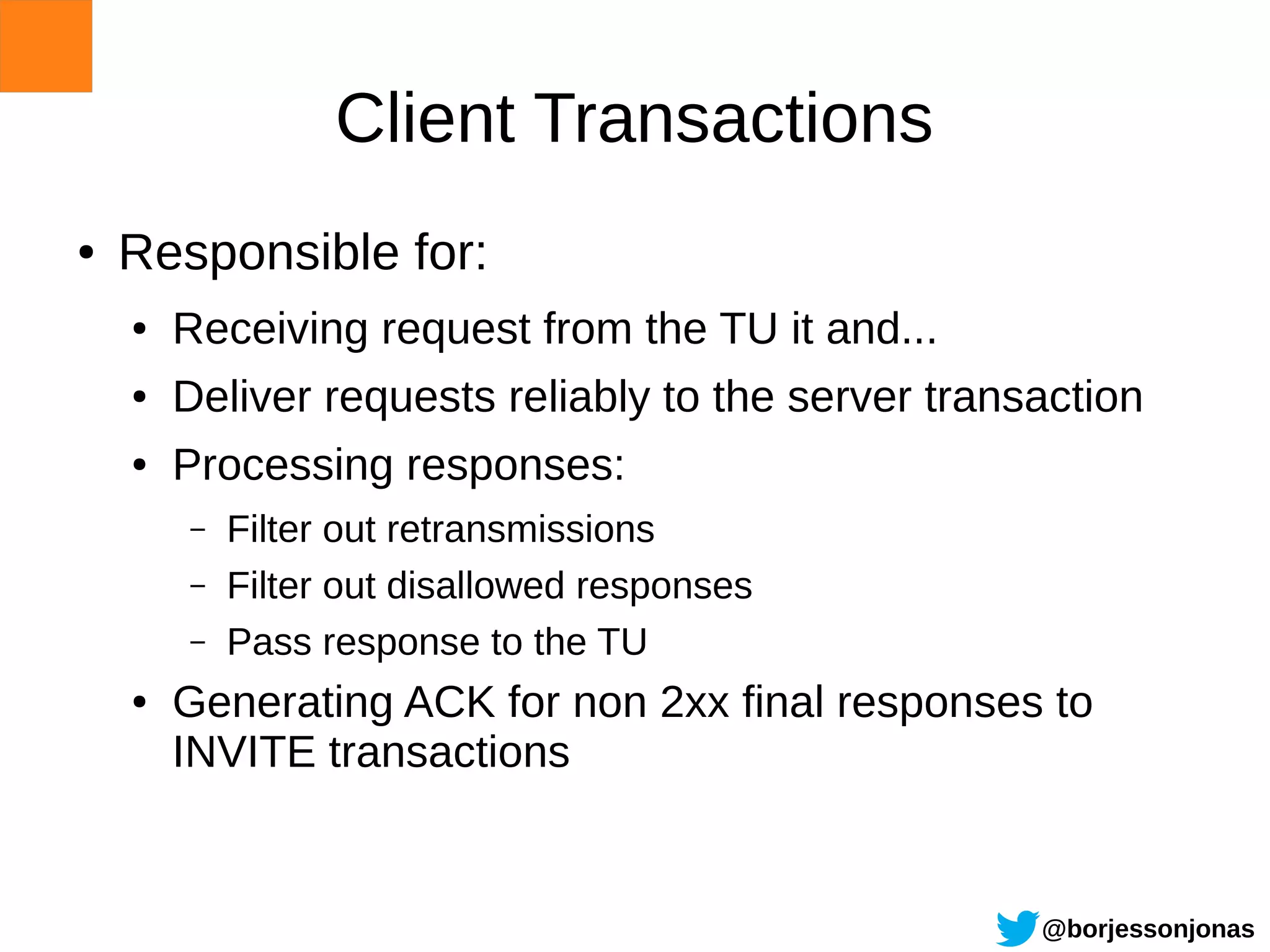 Client Transactions
●   Responsible for:
    ●   Receiving request from the TU it and...
    ●   Deliver requests reliably to the server transaction
    ●   Processing responses:
        –   Filter out retransmissions
        –   Filter out disallowed responses
        –   Pass response to the TU
    ●   Generating ACK for non 2xx final responses to
        INVITE transactions


                                                     @borjessonjonas
 