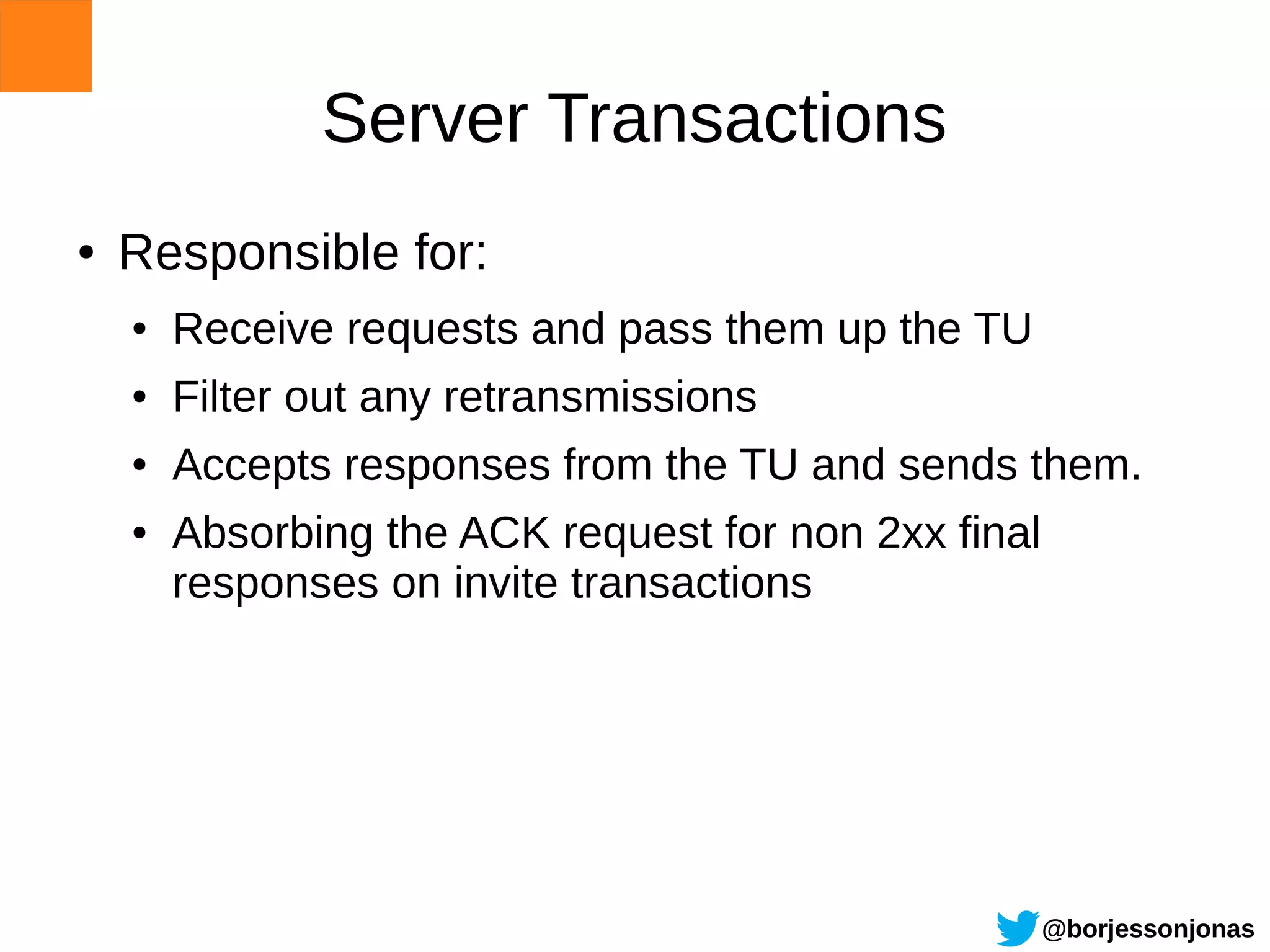 Server Transactions
●   Responsible for:
    ●   Receive requests and pass them up the TU
    ●   Filter out any retransmissions
    ●   Accepts responses from the TU and sends them.
    ●   Absorbing the ACK request for non 2xx final
        responses on invite transactions




                                                      @borjessonjonas
 