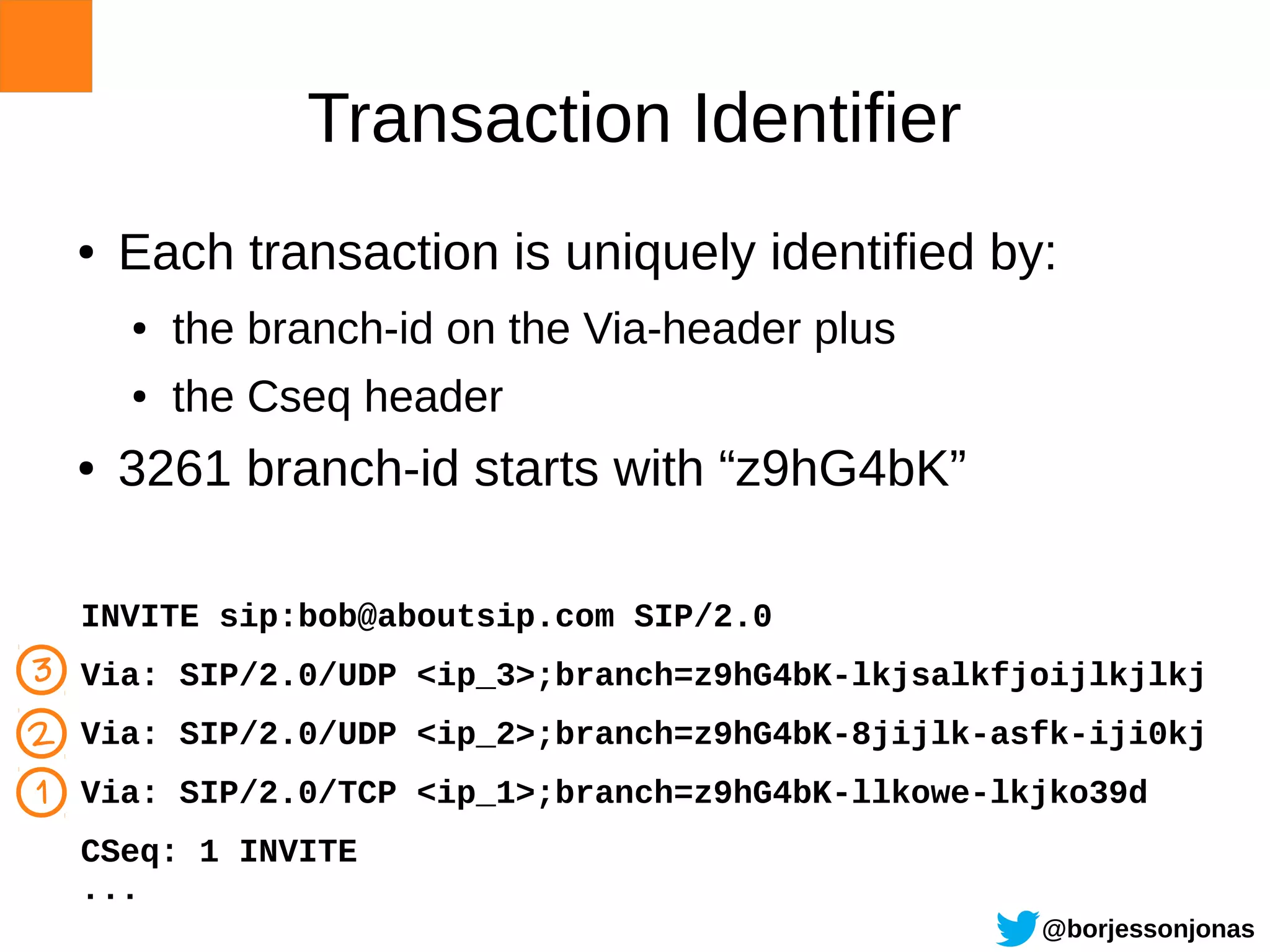 Transaction Identifier
  ●   Each transaction is uniquely identified by:
      ●   the branch-id on the Via-header plus
      ●   the Cseq header
  ●   3261 branch-id starts with “z9hG4bK”

  INVITE sip:bob@aboutsip.com SIP/2.0
3 Via: SIP/2.0/UDP <ip_3>;branch=z9hG4bK-lkjsalkfjoijlkjlkj
2 Via: SIP/2.0/UDP <ip_2>;branch=z9hG4bK-8jijlk-asfk-iji0kj
1 Via: SIP/2.0/TCP <ip_1>;branch=z9hG4bK-llkowe-lkjko39d
  CSeq: 1 INVITE
  ...
                                                  @borjessonjonas
 
