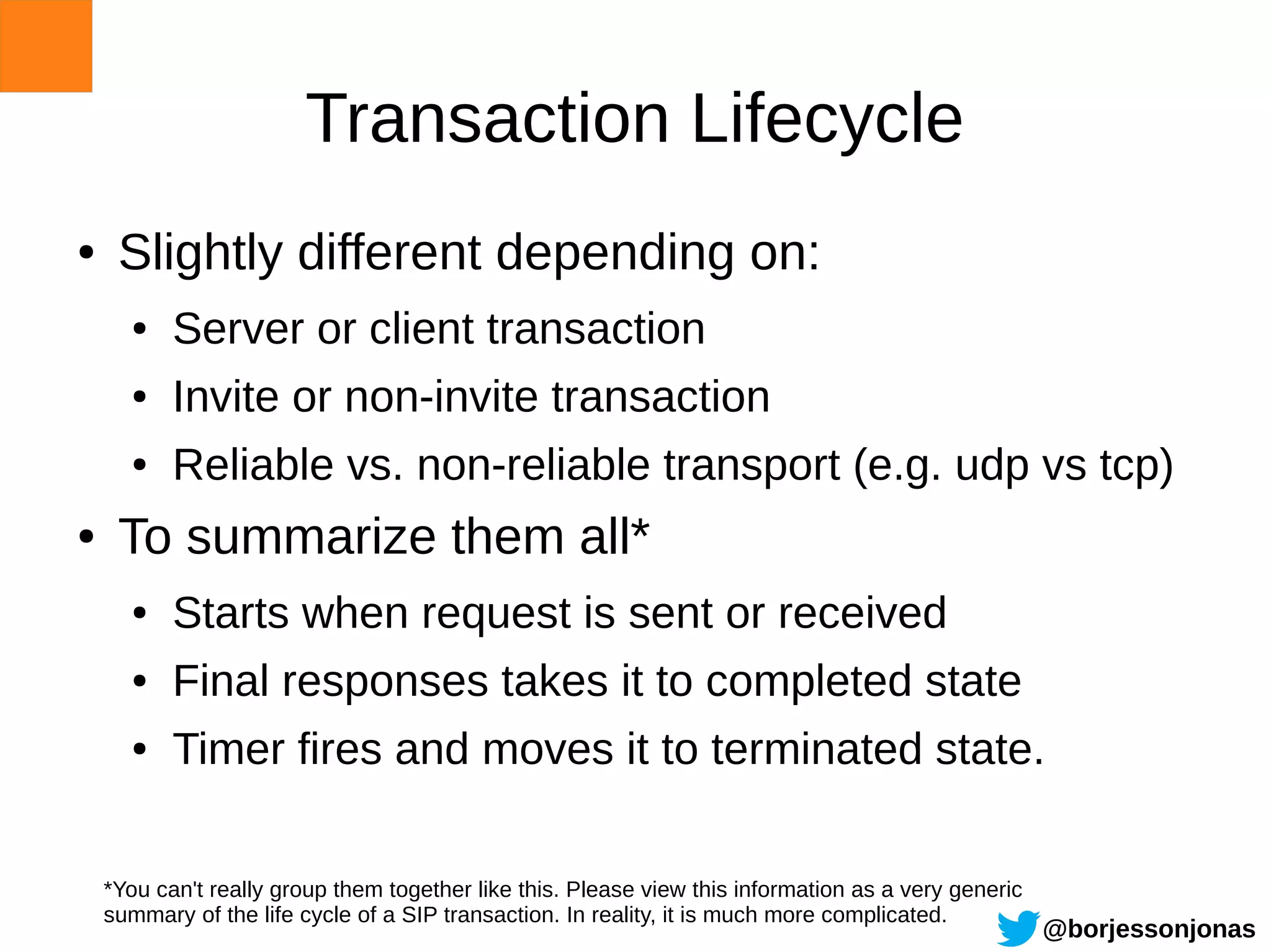 Transaction Lifecycle
●    Slightly different depending on:
      ●    Server or client transaction
      ●    Invite or non-invite transaction
      ●    Reliable vs. non-reliable transport (e.g. udp vs tcp)
●    To summarize them all*
      ●    Starts when request is sent or received
      ●    Final responses takes it to completed state
      ●    Timer fires and moves it to terminated state.

    *You can't really group them together like this. Please view this information as a very generic
    summary of the life cycle of a SIP transaction. In reality, it is much more complicated.
                                                                                                      @borjessonjonas
 