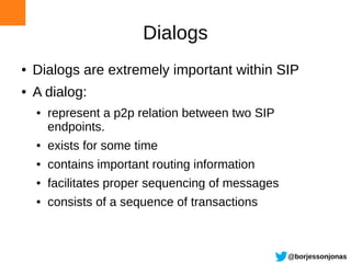 Dialogs
●   Dialogs are extremely important within SIP
●   A dialog:
    ●   represent a p2p relation between two SIP
        endpoints.
    ●   exists for some time
    ●   contains important routing information
    ●   facilitates proper sequencing of messages
    ●   consists of a sequence of transactions



                                                    @borjessonjonas
 