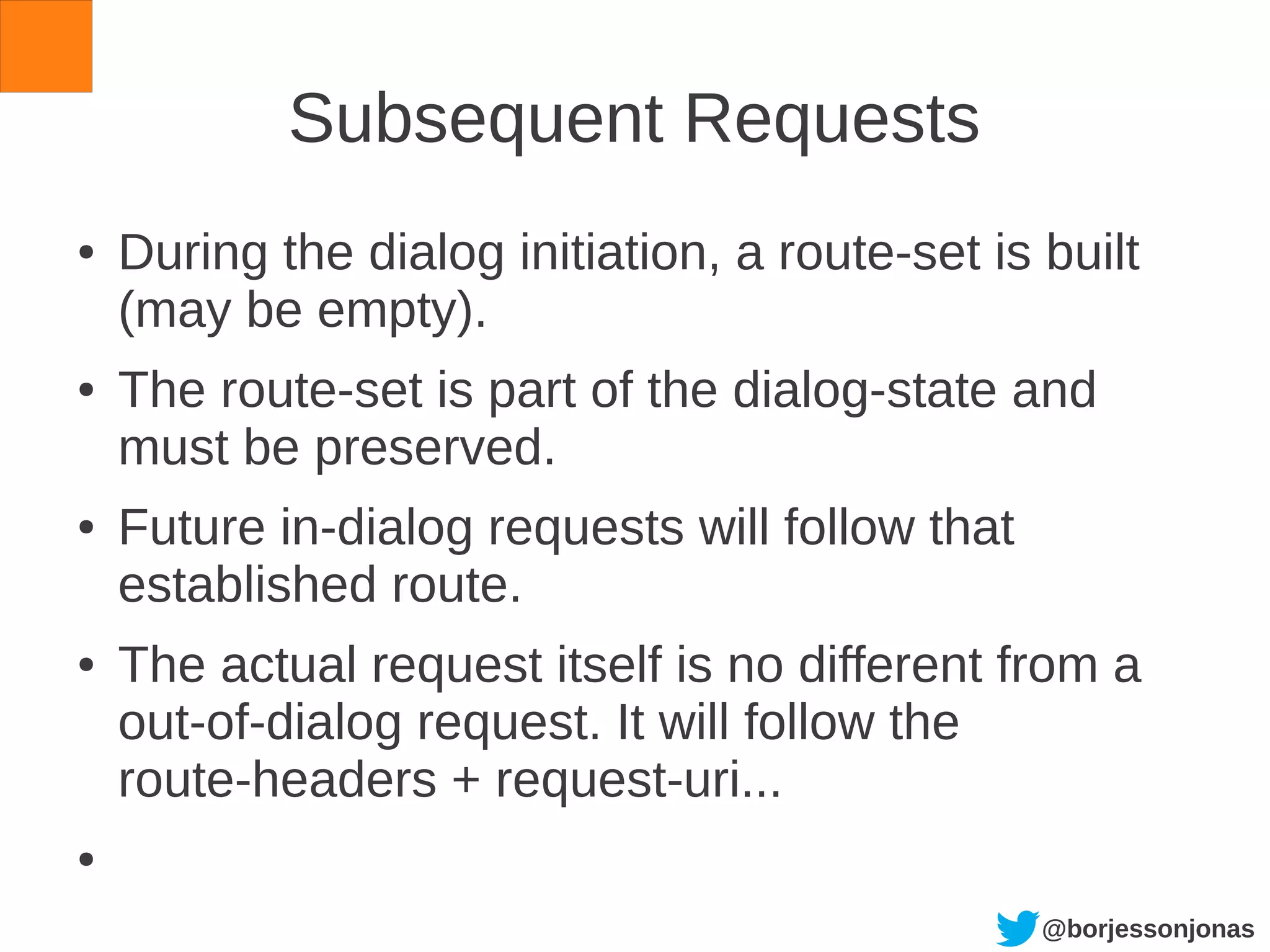 @borjessonjonas
Subsequent Requests
● During the dialog initiation, a route-set is built
(may be empty).
● The route-set is part of the dialog-state and
must be preserved.
● Future in-dialog requests will follow that
established route.
● The actual request itself is no different from a
out-of-dialog request. It will follow the
route-headers + request-uri...
●
 