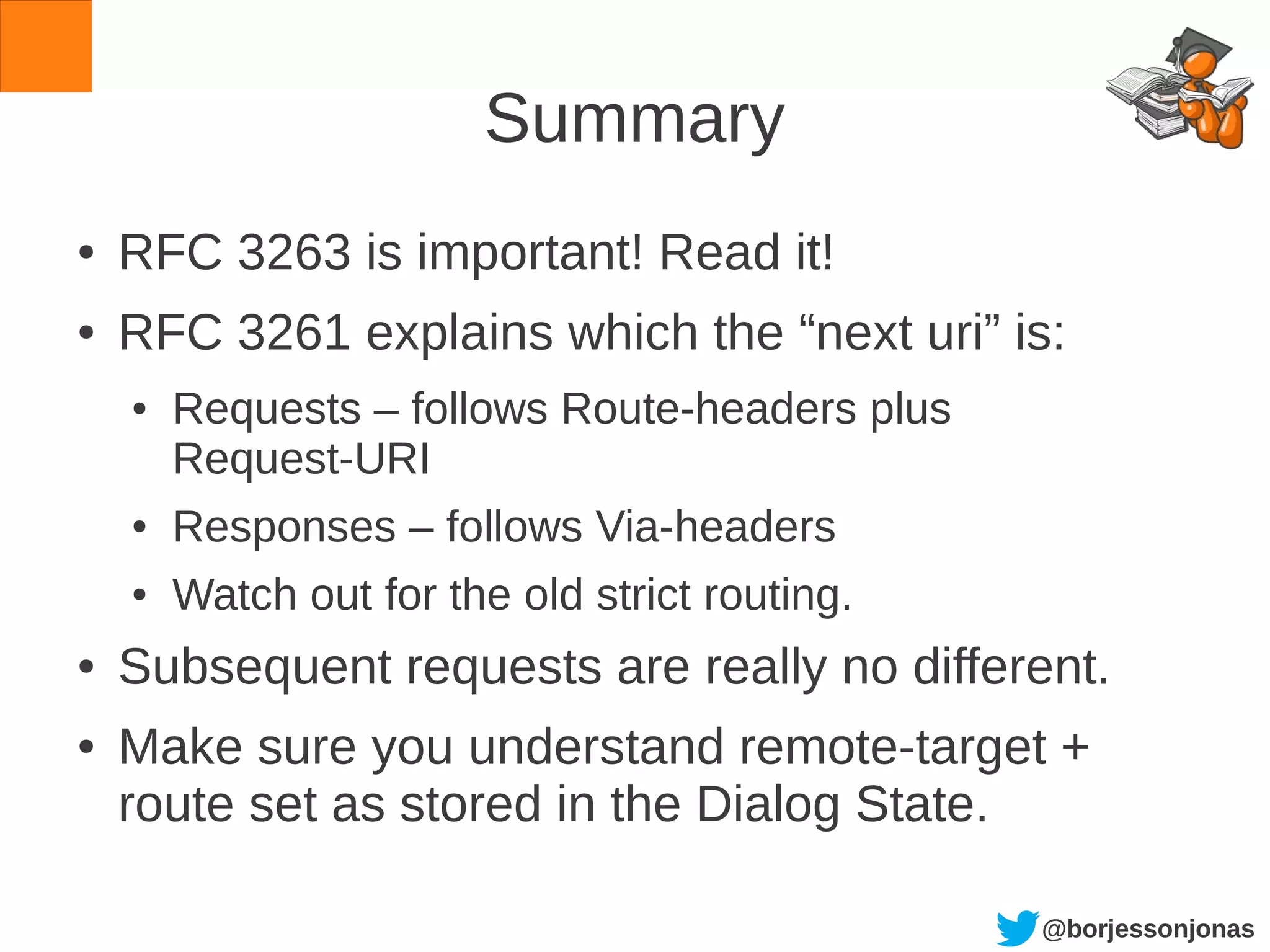 @borjessonjonas
Summary
● RFC 3263 is important! Read it!
● RFC 3261 explains which the “next uri” is:
● Requests – follows Route-headers plus
Request-URI
● Responses – follows Via-headers
● Watch out for the old strict routing.
● Subsequent requests are really no different.
● Make sure you understand remote-target +
route set as stored in the Dialog State.
 