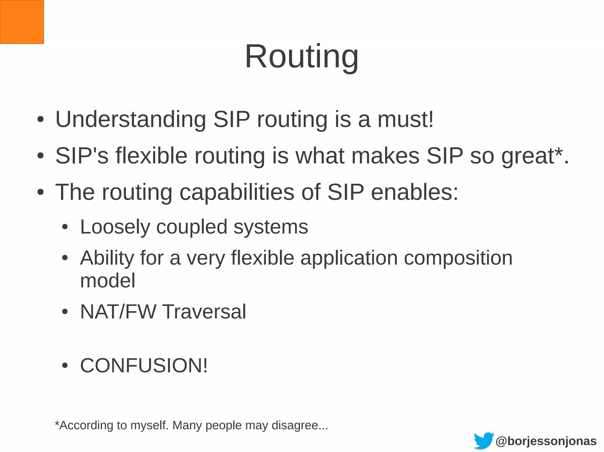 @borjessonjonas
Routing
● Understanding SIP routing is a must!
● SIP's flexible routing is what makes SIP so great*.
● The routing capabilities of SIP enables:
● Loosely coupled systems
● Ability for a very flexible application composition
model
● NAT/FW Traversal
● CONFUSION!
*According to myself. Many people may disagree...
 