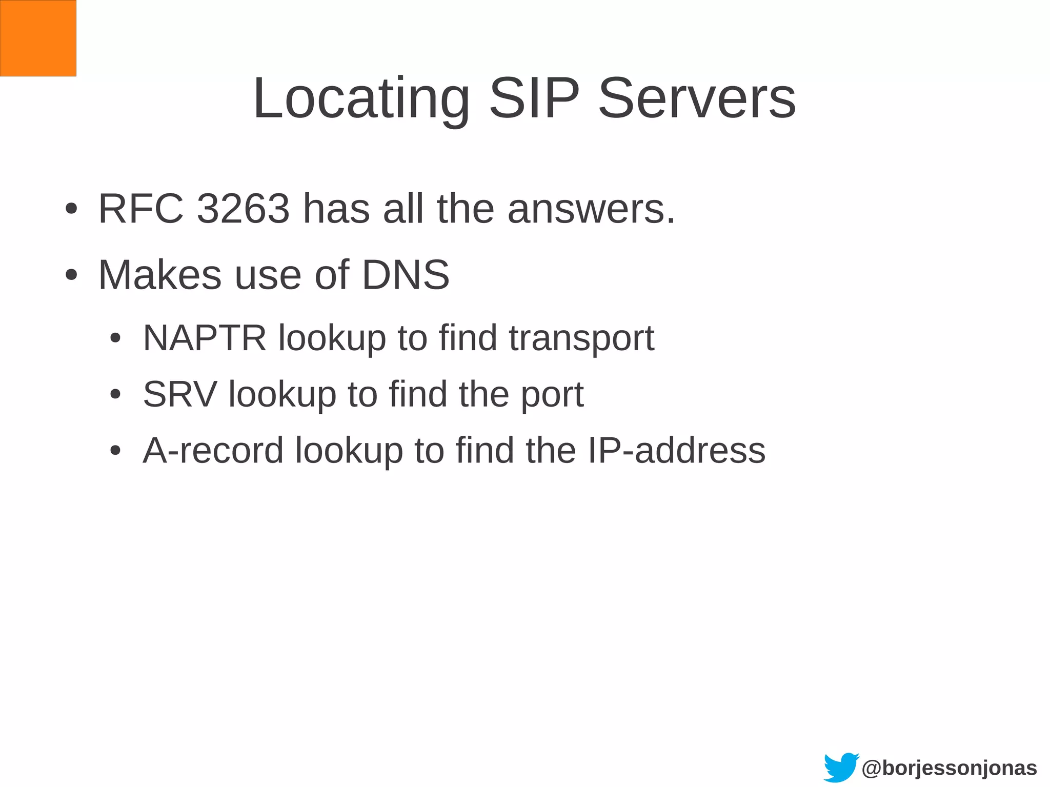 @borjessonjonas
Locating SIP Servers
● RFC 3263 has all the answers.
● Makes use of DNS
● NAPTR lookup to find transport
● SRV lookup to find the port
● A-record lookup to find the IP-address
 