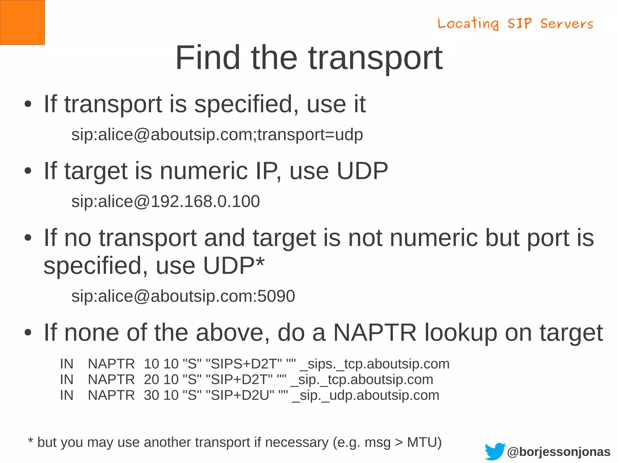 @borjessonjonas
Find the transport
● If transport is specified, use it
sip:alice@aboutsip.com;transport=udp
● If target is numeric IP, use UDP
sip:alice@192.168.0.100
● If no transport and target is not numeric but port is
specified, use UDP*
sip:alice@aboutsip.com:5090
● If none of the above, do a NAPTR lookup on target
IN NAPTR 10 10 "S" "SIPS+D2T" "" _sips._tcp.aboutsip.com
IN NAPTR 20 10 "S" "SIP+D2T" "" _sip._tcp.aboutsip.com
IN NAPTR 30 10 "S" "SIP+D2U" "" _sip._udp.aboutsip.com
Locating SIP Servers
* but you may use another transport if necessary (e.g. msg > MTU)
 