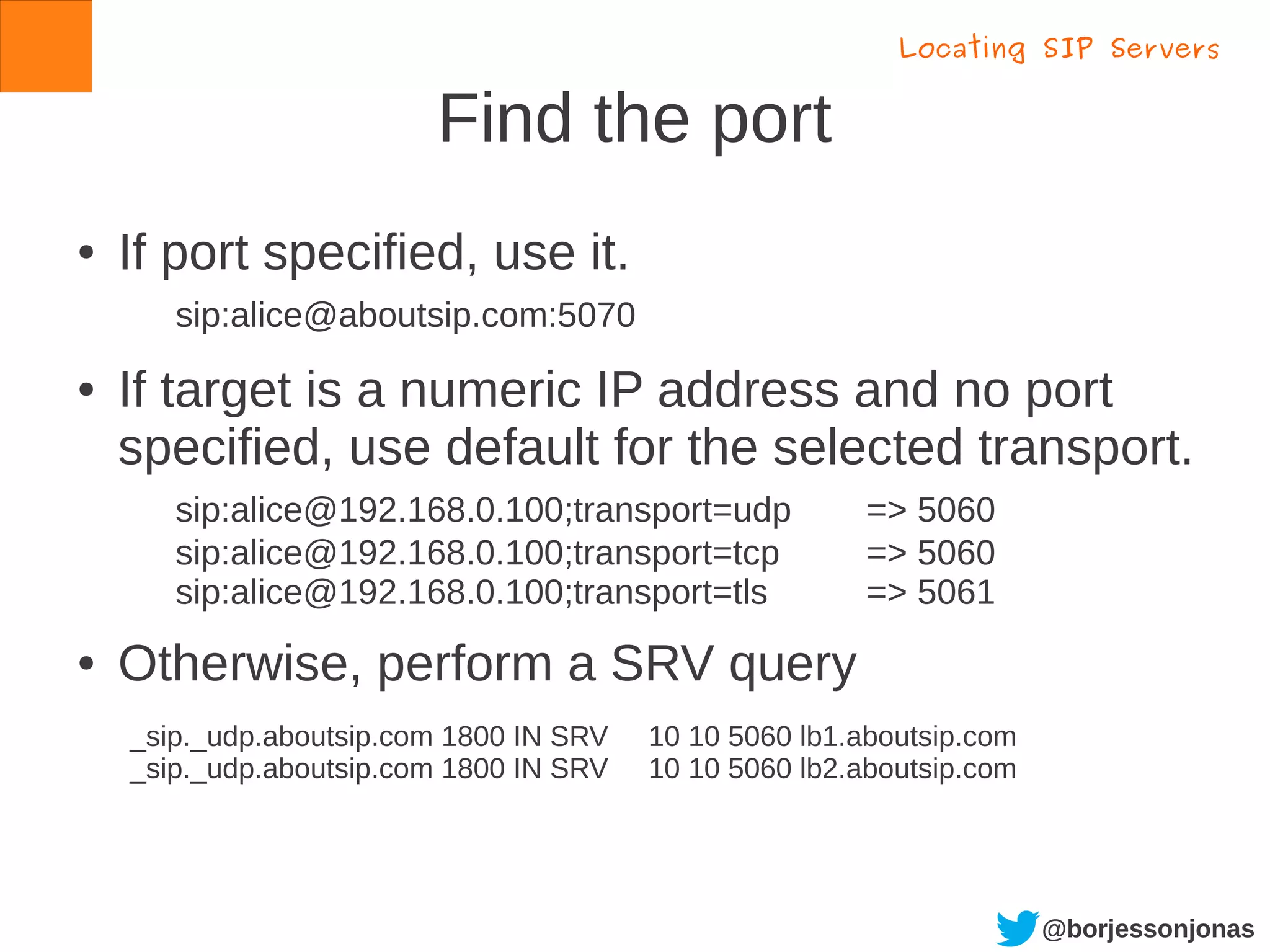 @borjessonjonas
Find the port
● If port specified, use it.
sip:alice@aboutsip.com:5070
● If target is a numeric IP address and no port
specified, use default for the selected transport.
sip:alice@192.168.0.100;transport=udp => 5060
sip:alice@192.168.0.100;transport=tcp => 5060
sip:alice@192.168.0.100;transport=tls => 5061
● Otherwise, perform a SRV query
Locating SIP Servers
_sip._udp.aboutsip.com 1800 IN SRV 10 10 5060 lb1.aboutsip.com
_sip._udp.aboutsip.com 1800 IN SRV 10 10 5060 lb2.aboutsip.com
 
