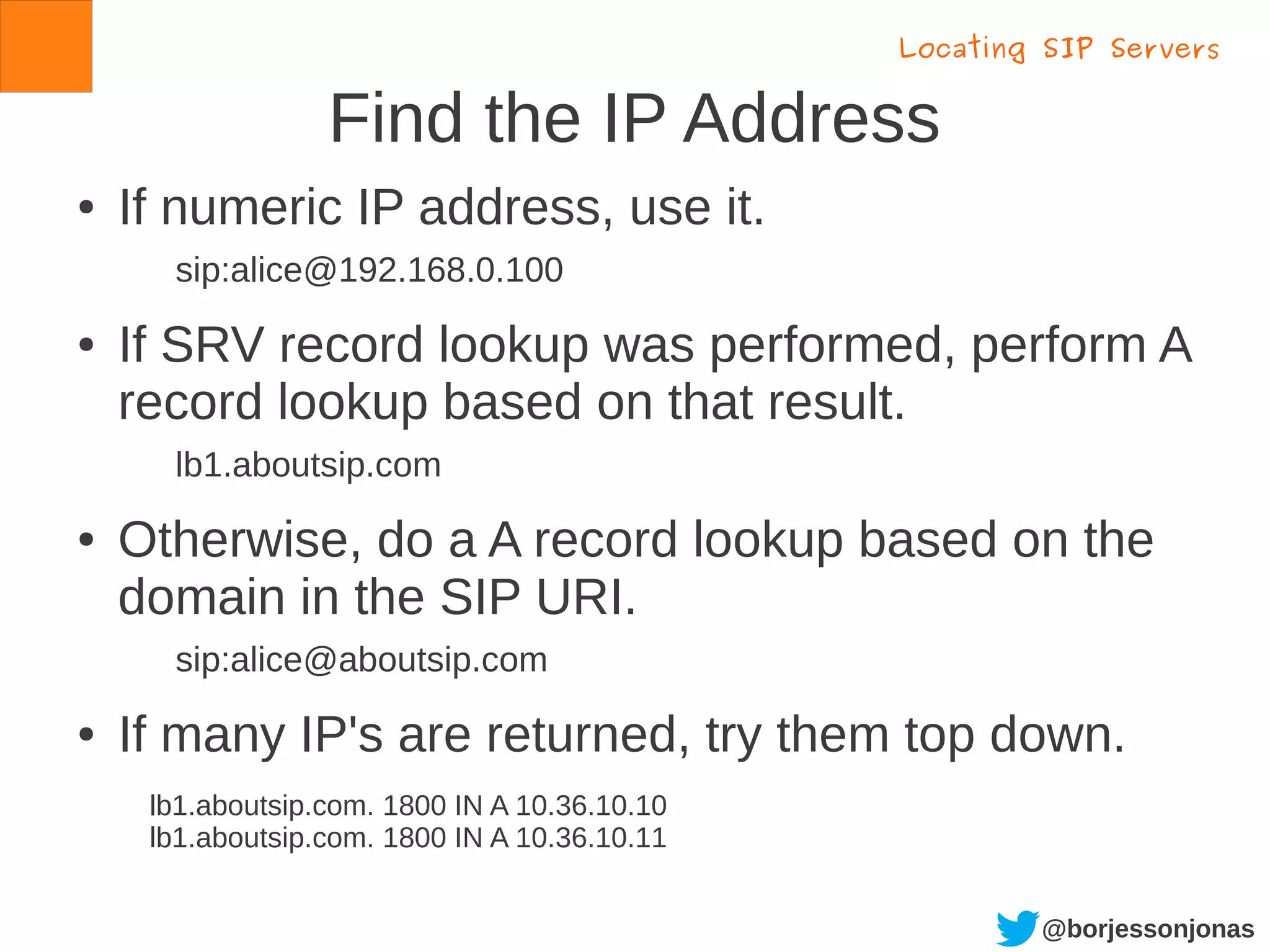 @borjessonjonas
Find the IP Address
● If numeric IP address, use it.
sip:alice@192.168.0.100
● If SRV record lookup was performed, perform A
record lookup based on that result.
lb1.aboutsip.com
● Otherwise, do a A record lookup based on the
domain in the SIP URI.
sip:alice@aboutsip.com
● If many IP's are returned, try them top down.
Locating SIP Servers
lb1.aboutsip.com. 1800 IN A 10.36.10.10
lb1.aboutsip.com. 1800 IN A 10.36.10.11
 