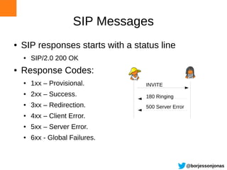 SIP Messages
●   SIP responses starts with a status line
    ●   SIP/2.0 200 OK
●   Response Codes:
    ●   1xx – Provisional.         INVITE
    ●   2xx – Success.             180 Ringing
    ●   3xx – Redirection.         500 Server Error
    ●   4xx – Client Error.
    ●   5xx – Server Error.
    ●   6xx - Global Failures.



                                                      @borjessonjonas
 