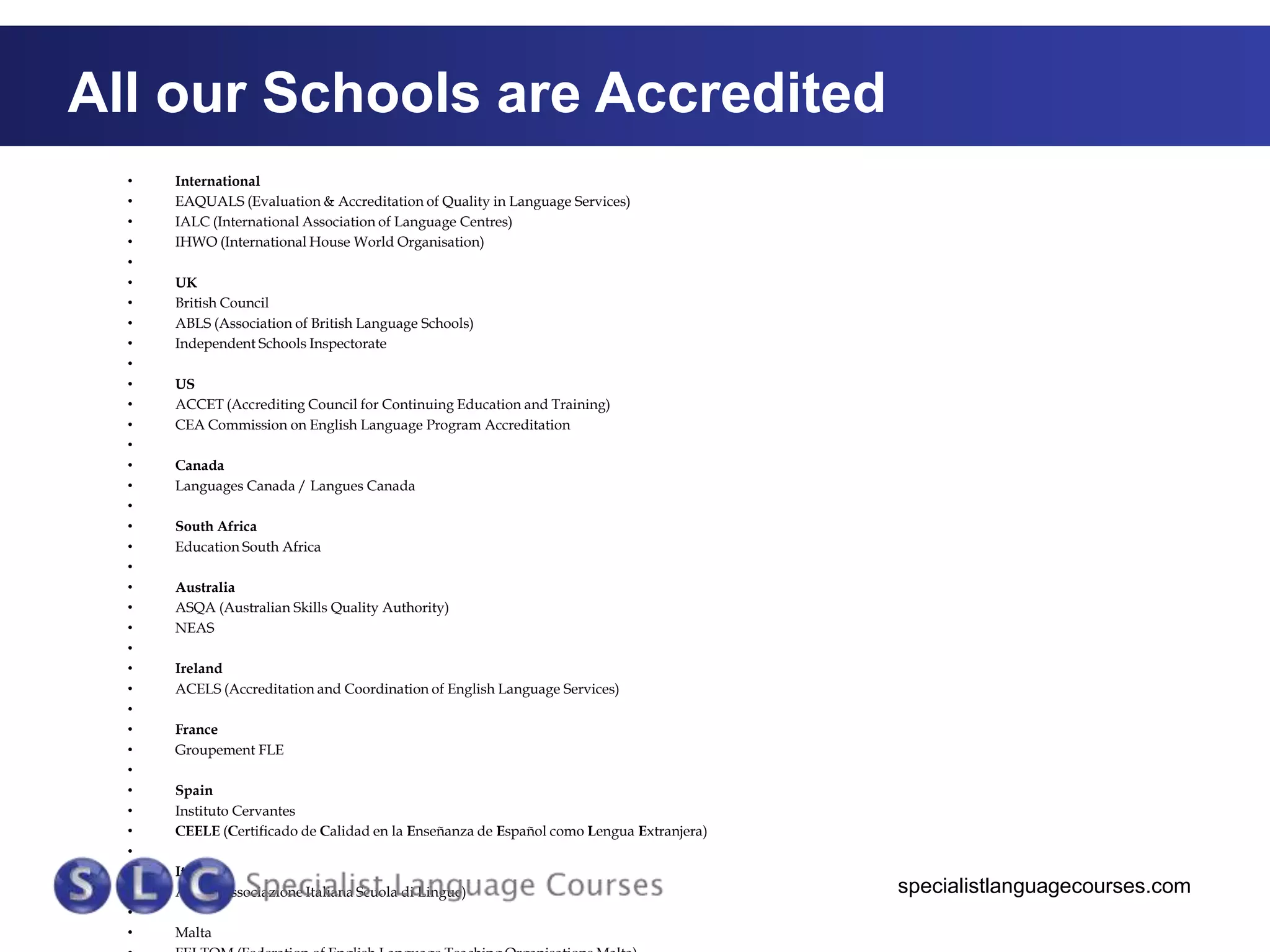 All our Schools are Accredited
•
•
•
•
•
•
•
•
•
•
•
•
•
•
•
•
•
•
•
•
•
•
•
•
•
•
•
•
•
•
•
•
•
•
•
•
•
•

International
EAQUALS (Evaluation & Accreditation of Quality in Language Services)
IALC (International Association of Language Centres)
IHWO (International House World Organisation)
UK
British Council
ABLS (Association of British Language Schools)
Independent Schools Inspectorate
US
ACCET (Accrediting Council for Continuing Education and Training)
CEA Commission on English Language Program Accreditation

Canada
Languages Canada / Langues Canada
South Africa
Education South Africa
Australia
ASQA (Australian Skills Quality Authority)
NEAS
Ireland
ACELS (Accreditation and Coordination of English Language Services)
France
Groupement FLE
Spain
Instituto Cervantes
CEELE (Certificado de Calidad en la Enseñanza de Español como Lengua Extranjera)
Italy
AISLI (Associazione Italiana Scuola di Lingue)
Malta

specialistlanguagecourses.com

 