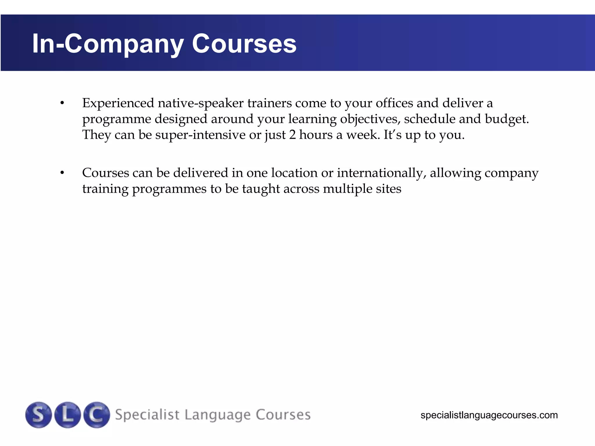 In-Company Courses
•

Experienced native-speaker trainers come to your offices and deliver a
programme designed around your learning objectives, schedule and budget.
They can be super-intensive or just 2 hours a week. It’s up to you.

•

Courses can be delivered in one location or internationally, allowing company
training programmes to be taught across multiple sites

specialistlanguagecourses.com

 