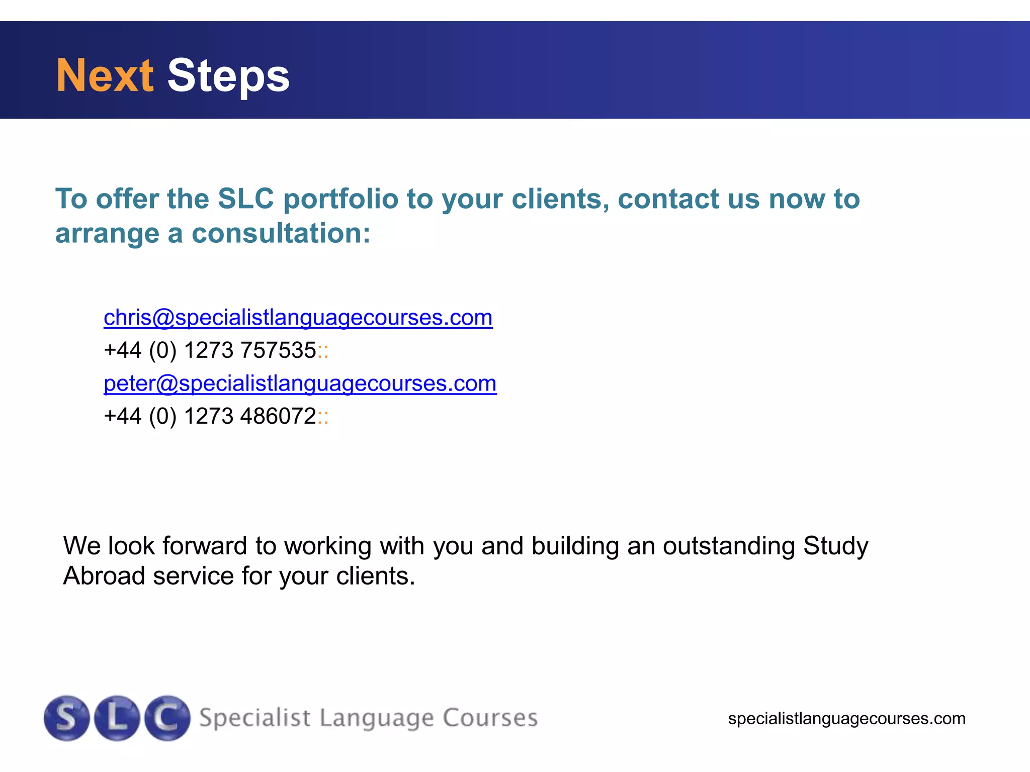 Next Steps
To offer the SLC portfolio to your clients, contact us now to
arrange a consultation:
chris@specialistlanguagecourses.com
+44 (0) 1273 757535::
peter@specialistlanguagecourses.com
+44 (0) 1273 486072::

We look forward to working with you and building an outstanding Study
Abroad service for your clients.

specialistlanguagecourses.com

 