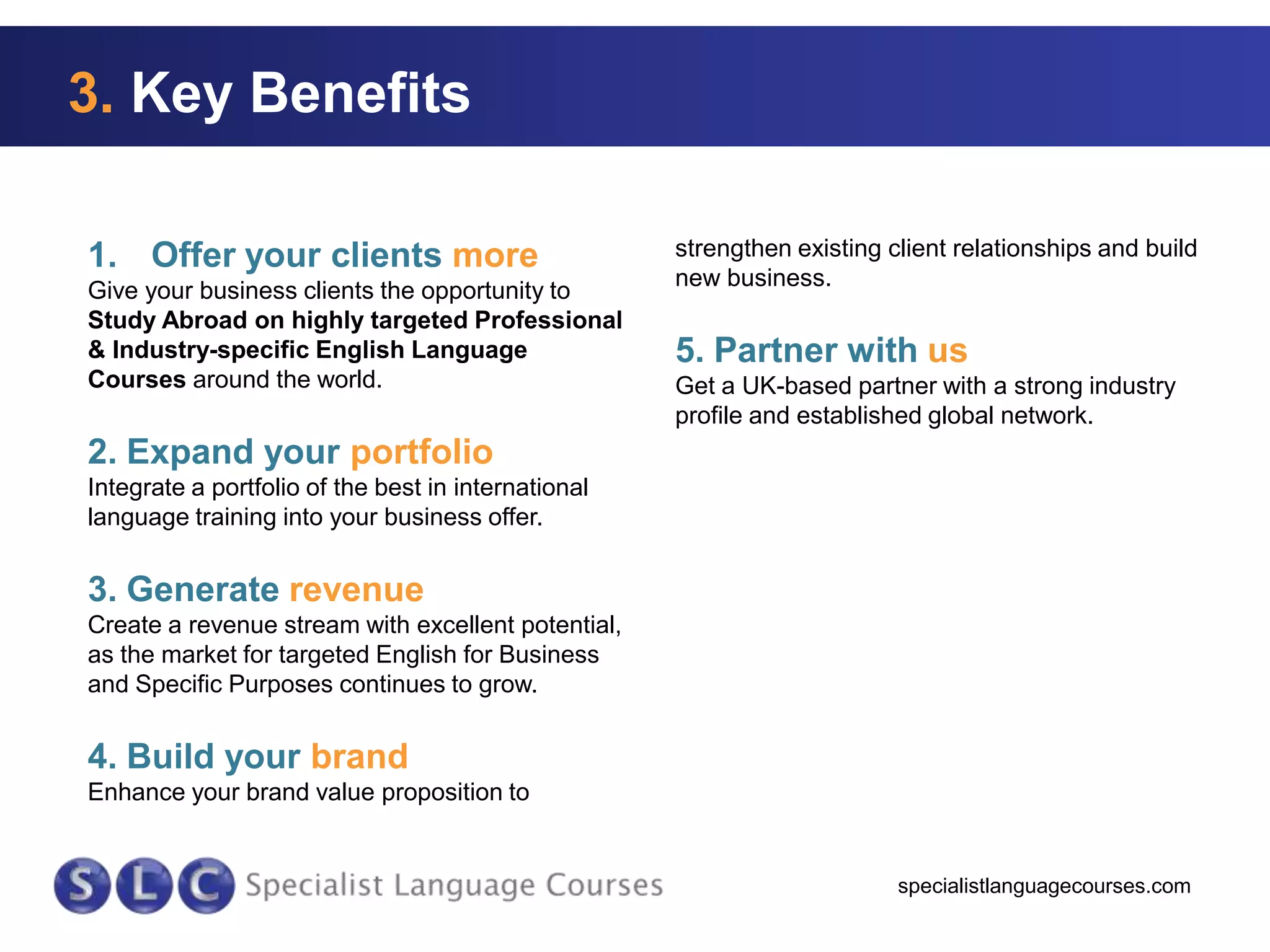 3. Key Benefits
1. Offer your clients more
Give your business clients the opportunity to
Study Abroad on highly targeted Professional
& Industry-specific English Language
Courses around the world.

strengthen existing client relationships and build
new business.

5. Partner with us
Get a UK-based partner with a strong industry
profile and established global network.

2. Expand your portfolio
Integrate a portfolio of the best in international
language training into your business offer.

3. Generate revenue
Create a revenue stream with excellent potential,
as the market for targeted English for Business
and Specific Purposes continues to grow.

4. Build your brand
Enhance your brand value proposition to

specialistlanguagecourses.com

 