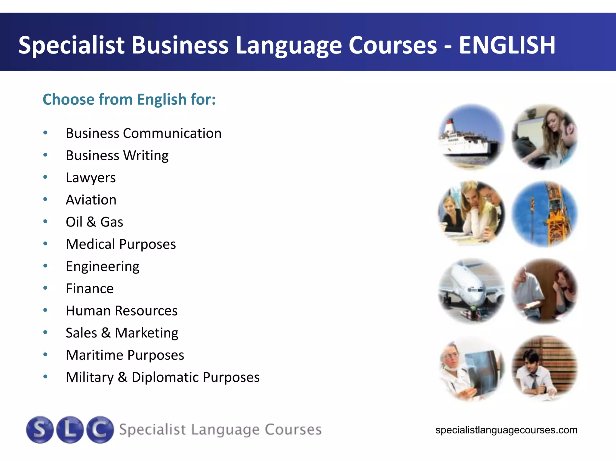 Specialist Business Language Courses - ENGLISH
Choose from English for:
•
•
•
•
•
•
•
•
•
•
•
•

Business Communication
Business Writing
Lawyers
Aviation
Oil & Gas
Medical Purposes
Engineering
Finance
Human Resources
Sales & Marketing
Maritime Purposes
Military & Diplomatic Purposes

specialistlanguagecourses.com

 