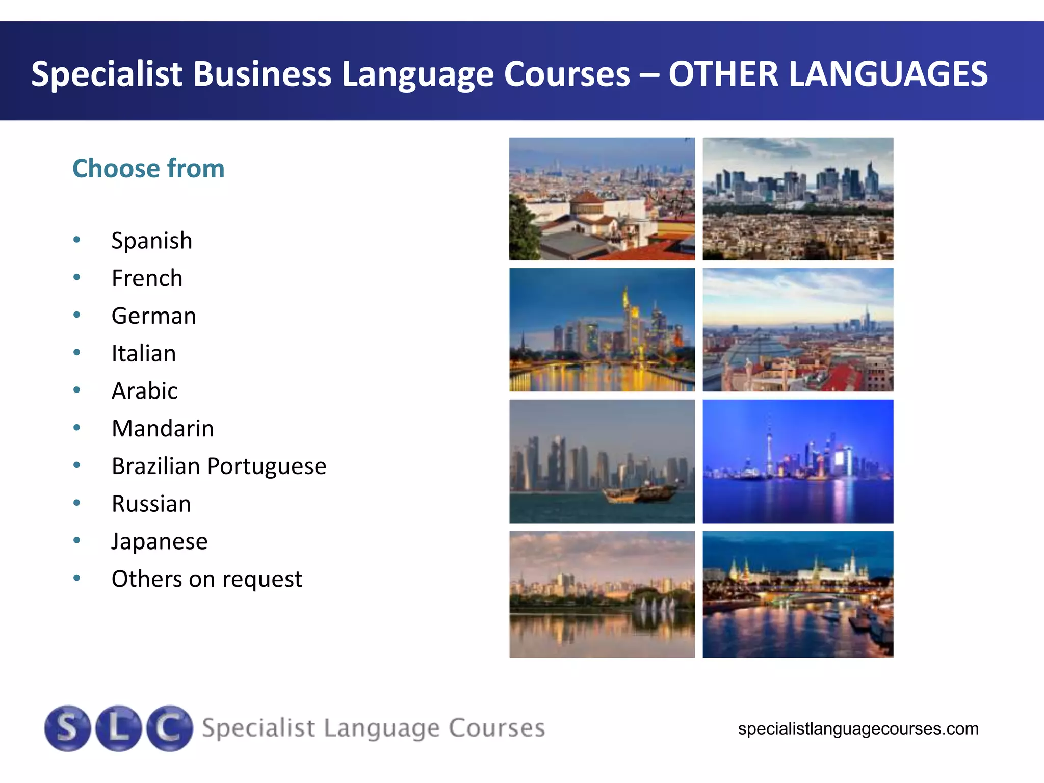 Specialist Business Language Courses – OTHER LANGUAGES
Choose from
•
•
•
•
•
•
•
•
•
•

Spanish
French
German
Italian
Arabic
Mandarin
Brazilian Portuguese
Russian
Japanese
Others on request

specialistlanguagecourses.com

 