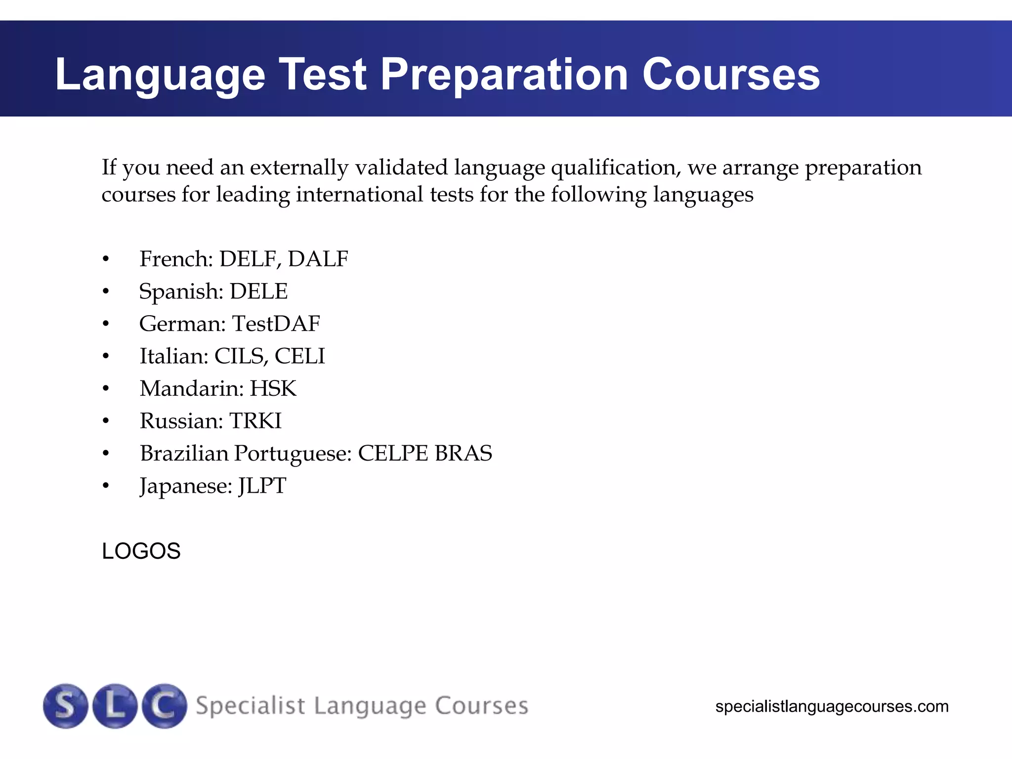 Language Test Preparation Courses
If you need an externally validated language qualification, we arrange preparation
courses for leading international tests for the following languages
•
•
•
•
•
•
•
•

French: DELF, DALF
Spanish: DELE
German: TestDAF
Italian: CILS, CELI
Mandarin: HSK
Russian: TRKI
Brazilian Portuguese: CELPE BRAS
Japanese: JLPT

LOGOS

specialistlanguagecourses.com

 