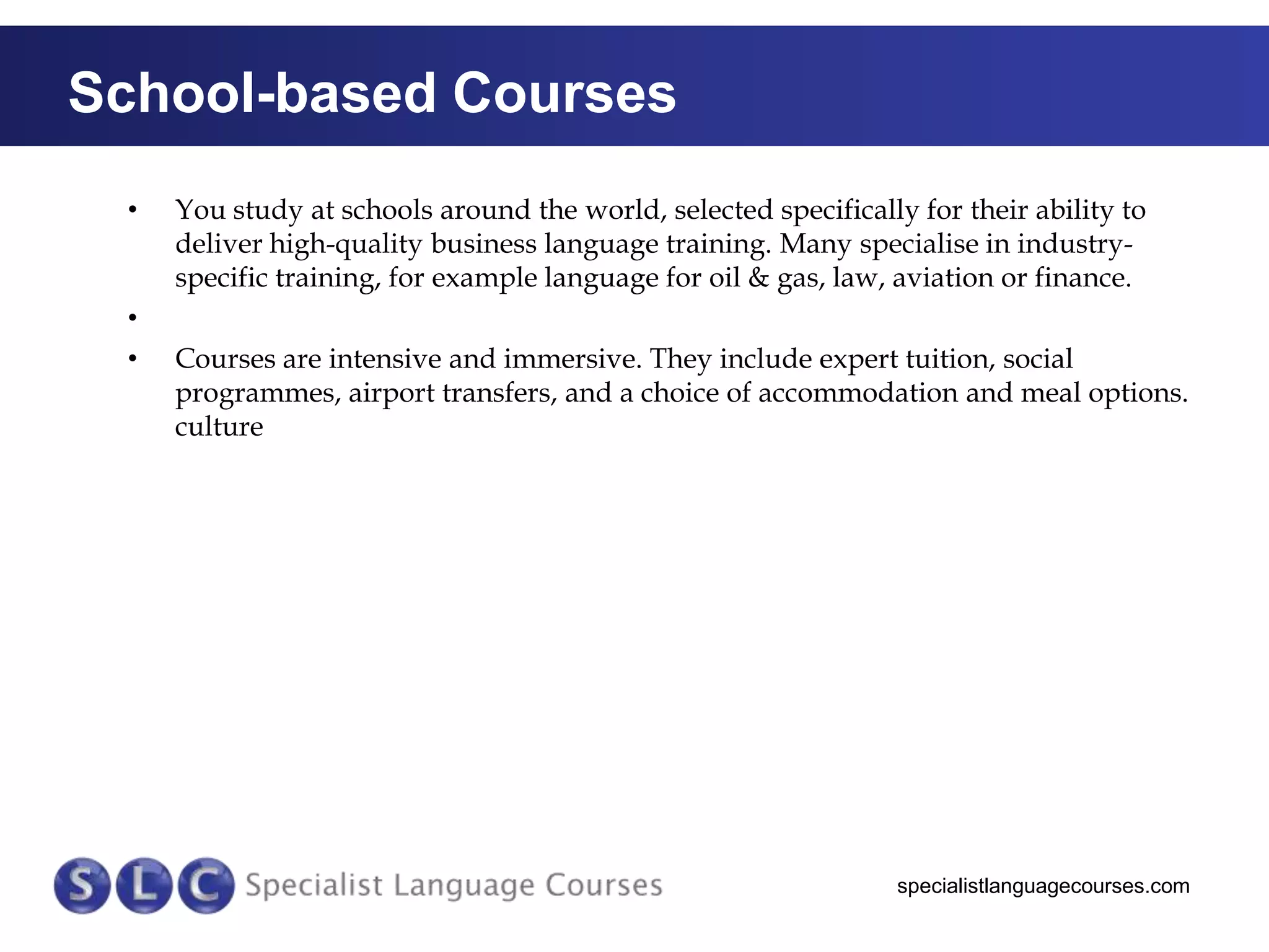 School-based Courses
•

•
•

You study at schools around the world, selected specifically for their ability to
deliver high-quality business language training. Many specialise in industryspecific training, for example language for oil & gas, law, aviation or finance.

Courses are intensive and immersive. They include expert tuition, social
programmes, airport transfers, and a choice of accommodation and meal options.
culture

specialistlanguagecourses.com

 