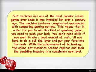 Slot machines are one of the most popular casino
games ever since it was invented for over a century
ago. The machine features complicated mechanism
with compelling gaming options. This means that in
order for you to win this kind of gambling game,
you need to push your luck. You don’t need skills if
you want to win a good amount of cash, all you
have to do is pull the lever and put your fate into
the reels. With the advancement of technology,
the online slot machines became replicas and took
the gambling industry in a completely new level.
 