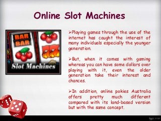 Online Slot Machines
Playing games through the use of the
internet has caught the interest of
many individuals especially the younger
generation.
But, when it comes with gaming
whereas you can have some dollars over
playing with it, even the older
generation take their interest and
chances.
In addition, online pokies Australia
offers pretty much different
compared with its land-based version
but with the same concept.
 