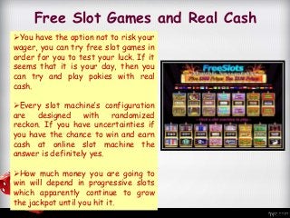 Free Slot Games and Real Cash
You have the option not to risk your
wager, you can try free slot games in
order for you to test your luck. If it
seems that it is your day, then you
can try and play pokies with real
cash.
Every slot machine’s configuration
are designed with randomized
reckon. If you have uncertainties if
you have the chance to win and earn
cash at online slot machine the
answer is definitely yes.
How much money you are going to
win will depend in progressive slots
which apparently continue to grow
the jackpot until you hit it.
 
