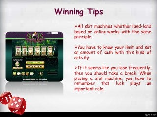 Winning Tips
All slot machines whether land-land
based or online works with the same
principle.
You have to know your limit and set
an amount of cash with this kind of
activity.
If it seems like you lose frequently,
then you should take a break. When
playing a slot machine, you have to
remember that luck plays an
important role.
 