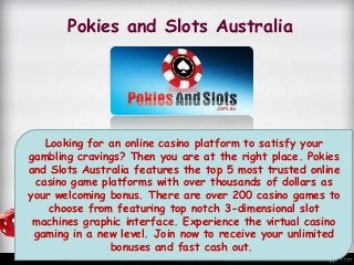 Pokies and Slots Australia
Looking for an online casino platform to satisfy your
gambling cravings? Then you are at the right place. Pokies
and Slots Australia features the top 5 most trusted online
casino game platforms with over thousands of dollars as
your welcoming bonus. There are over 200 casino games to
choose from featuring top notch 3-dimensional slot
machines graphic interface. Experience the virtual casino
gaming in a new level. Join now to receive your unlimited
bonuses and fast cash out.
 