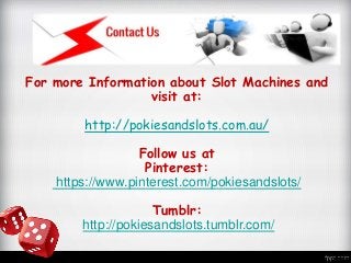 For more Information about Slot Machines and
visit at:
http://pokiesandslots.com.au/
Follow us at
Pinterest:
https://www.pinterest.com/pokiesandslots/
Tumblr:
http://pokiesandslots.tumblr.com/
 