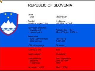 REPUBLIC OF SLOVENIA Area - total 20,273 km²   Capital  Ljubljana (and the largest city) 46º03’N  14º30’E Elevation extremes - lowest point   Adriatic Sea  0 m - highest point   Mount Triglav  2,864 m Population - June 200 9  estimate 2 . 0 45. 516 - 2002 census   1 . 964 . 036 Official language   Slovenian Monetary unit   Euro Major religion   Christianity Indipendence   from Yugoslavia - declared   June 25, 1991 - recognised   1992 Accession to EU   May 1, 2004 