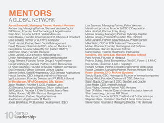 FUNDRAISINGMENTORS
A GLOBAL NETWORK
Aaron Sandoski, Managing Partner, Norwich Ventures
Andrew Jay, Managing Partner, Siemens Venture Capital
Bill Warner, Founder, Avid Technology & Angel Investor
Brian Shin, Founder & CEO, Visible Measures
Carol Realini, Founder, Chairman & CEO, Obopay & Chordiant
Dave Collard, Former CFO, Prime Computer
David Hanzel, Partner, Seed Capital Management
David Thrower, Chairman & CEO, InSound Medical Inc.
Deep Kalra, Founder, Make My Trip (NASD: MMYT)
Dharmesh Shah, Founder, Hubspot
Diane Darling, CEO, Effective Networking Inc.
Dinesh Ramanathan, EVP, Cypress Semiconductor
Diogo Teixeira, Founder, Tower Group & Angel Investor
Doug Fambrough, General Partner, Oxford Biosciences
Dr Amar Sawhney, Founder of several medtech companies
Eric Emmons, Partner, Siemens Venture Capital
Eshwar Belani, Serial Entrepreneur, CEO Sensact Applications
Harpal Sandhu, CEO, Integral and Infinity Financial
Igal Ladabaum, Founder, Sensant and VP, R&D, InSound
Irv Henderson, VP of Connected Life, Yahoo!
Jason Reuben, Founder & CEO, Paragon Lake
JC Simbana, Managing Director, Silicon Valley Bank
Jeff Carbeck, Founder & Chief Scientist, Nano-Terra
Jeffery Moore , VP, MPH Venture Management
Jim Matheson, Partner, Flagship Ventures
Joe Caruso, Angel Investor & Mentor
Jonas Brickhaus, VP, Business Development, IDEO
Lisa Suennen, Managing Partner, Psilos Ventures
Maria Hastopoulous, Founder & CEO Z Corporation
Mark Haddad, Partner, Foley Hoag
Michael Greeley, Managing Partner, Flybridge Capital
Michael Griego, President/Founder, MXL Partners
Mike Danaher, Partner, Securities Law, Wilson Sonsini
Mike Webb, CEO of EPIX & Ascent Therapeutics
Mohan Uttarwar, Founder, BioImagene and Softplus
Mukti Khaire, Harvard Business School
Nancy Kamei, Head of Healthcare, Intel Capital
Nat Sims, The Sims Lab, Harvard Medical School
Pano Anthos, Founder of Hangout
Prabhat Dubey, Serial Entrepreneur, TelASIC, Force10 & MMC
Ravi Amble, Chairman & CEO, Rapidigm
Richard Kimball, Partner, Edward Angel Palmer and Dodge
Robert Creeden, Managing Partner, Partners Venture Fund
Rosen Sharma, CTO, McAfee Systems
Sandip Gupta, CEO, Netmagic & Founder of several companies
Sanjay Mittal, Founder, Chairman & CEO, Selectica
Satish Gupta, Chairman & CEO, SenSen and Cradle
Scott Rader, CEO, Arsenal Medical
Scott Yaphe, General Partner, ABS Ventures
Sean O'Malley, Head of Quarry Internet Incubator, Venrock
Shari Loessberg, Lecturer, MIT Sloan
Siva Kumar, Founder & CEO, TheFind and 7 other startups
Stephen Blank, Professor, Stanford & Serial Entrepreneur
Steve Foster, Founder & Managing Director, TPG Ventures
10
 