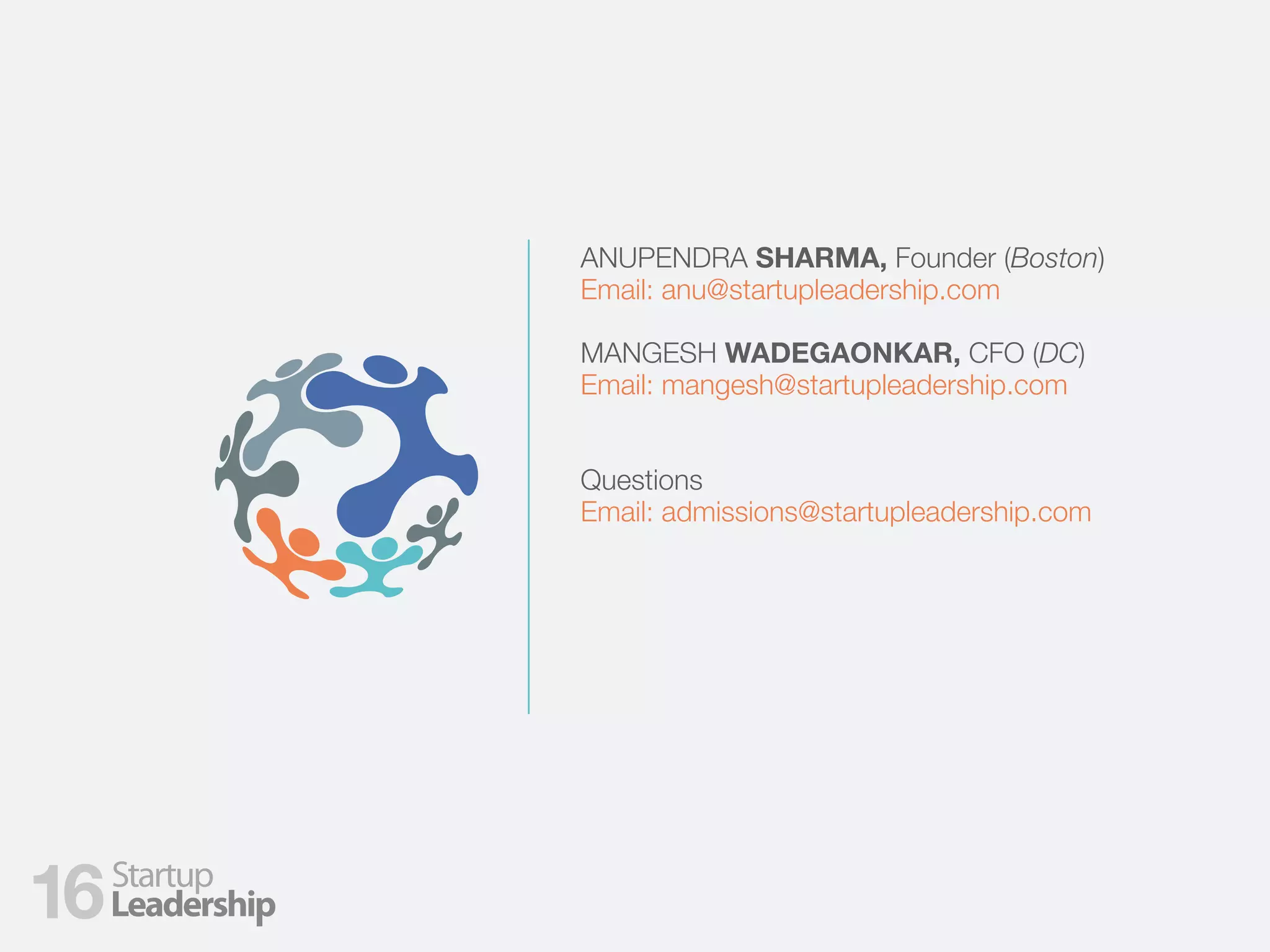 ANUPENDRA SHARMA, Founder (Boston)
Email: anu@startupleadership.com
MANGESH WADEGAONKAR, CFO (DC)
Email: mangesh@startupleadership.com
Questions
Email: admissions@startupleadership.com
16
 