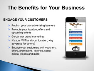 The Benefits for Your Business
ENGAGE YOUR CUSTOMERS
 Publish your own advertising banners
 Promote your location, offers and
upcoming events
 Co-partner brand marketing
 It’s your WiFi and your location, why
advertise for others?
 Engage your customers with vouchers,
offers, promotions, lotteries, social
media, videos and more!
 