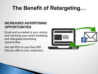 INCREASES ADVERTISING
OPPORTUNITIES
Email and re-market to your visitors
and maximize your email marketing
and retargeted advertising
opportunities.
Get real ROI on your free WiFi
that you offer to your customers.
The Benefit of Retargeting…
 