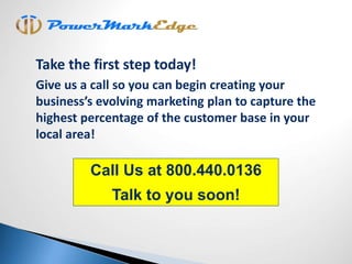 Call Us at 800.440.0136
Talk to you soon!
Take the first step today!
Give us a call so you can begin creating your
business’s evolving marketing plan to capture the
highest percentage of the customer base in your
local area!
 