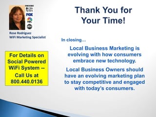 In closing…
Local Business Marketing is
evolving with how consumers
embrace new technology.
Local Business Owners should
have an evolving marketing plan
to stay competitive and engaged
with today’s consumers.
For Details on
Social Powered
WiFi System --
Call Us at
800.440.0136
Rose Rodriguez
WiFi Marketing Specialist
 