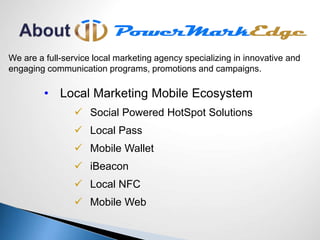 We are a full-service local marketing agency specializing in innovative and
engaging communication programs, promotions and campaigns.
• Local Marketing Mobile Ecosystem
 Social Powered HotSpot Solutions
 Local Pass
 Mobile Wallet
 iBeacon
 Local NFC
 Mobile Web
 