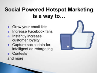  Grow your email lists
 Increase Facebook fans
 Instantly increase
customer loyalty
 Capture social data for
intelligent ad retargeting
 Contests
and more
Social Powered Hotspot Marketing
is a way to…
 