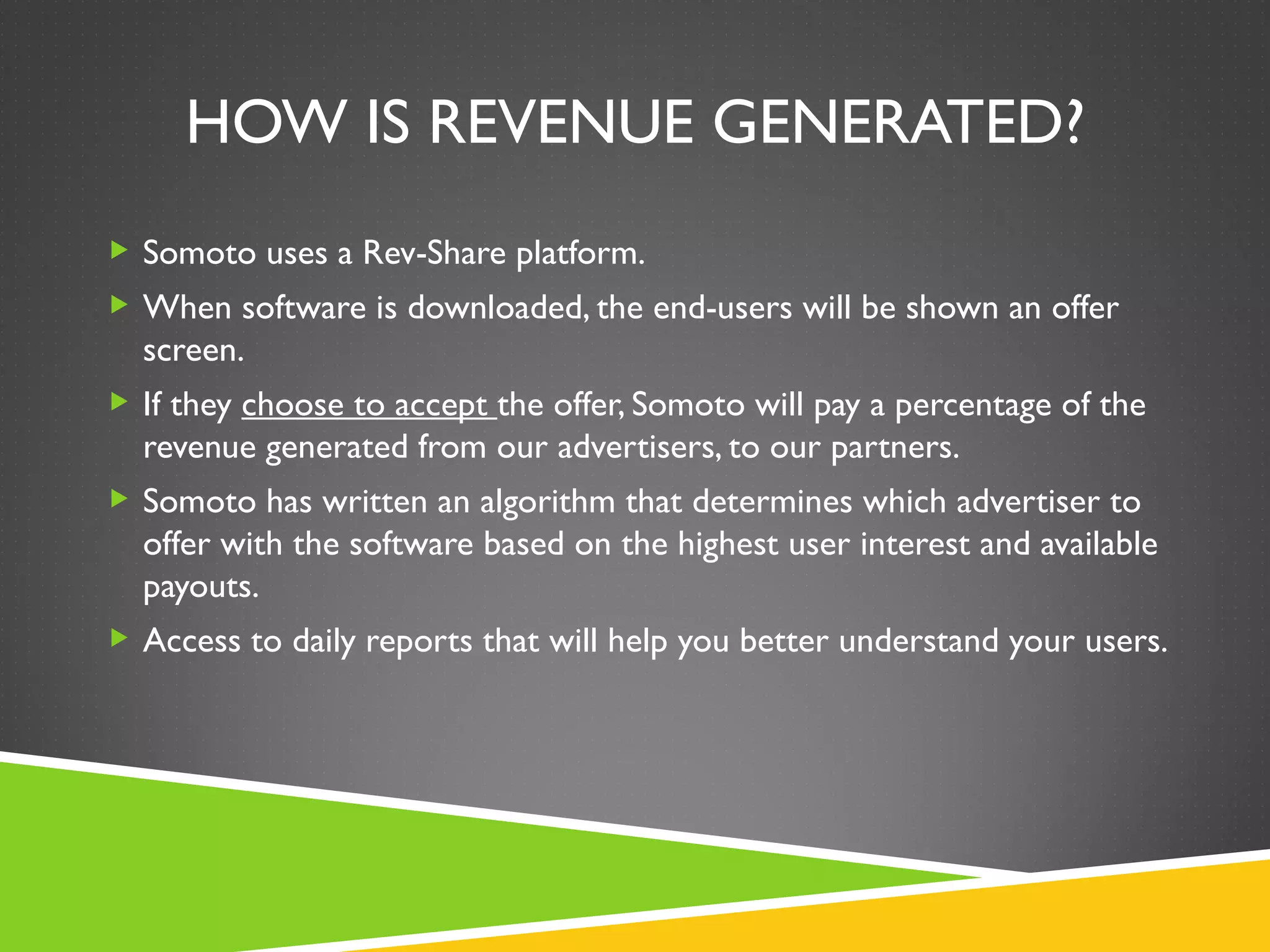 HOW IS REVENUE GENERATED?
 Somoto uses a Rev-Share platform.
 When software is downloaded, the end-users will be shown an offer
  screen.
 If they choose to accept the offer, Somoto will pay a percentage of the
  revenue generated from our advertisers, to our partners.
 Somoto has written an algorithm that determines which advertiser to
  offer with the software based on the highest user interest and available
  payouts.
 Access to daily reports that will help you better understand your users.
 