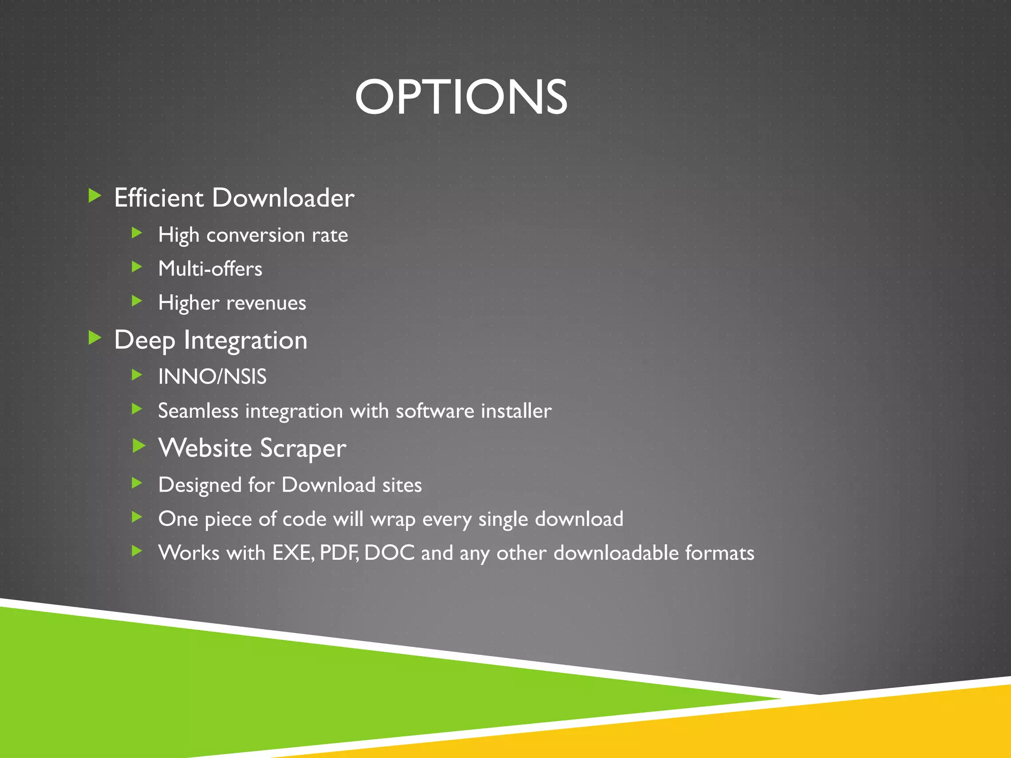 OPTIONS
 Efficient Downloader
    High conversion rate
    Multi-offers
    Higher revenues

 Deep Integration
    INNO/NSIS
    Seamless integration with software installer

    Website Scraper
    Designed for Download sites
    One piece of code will wrap every single download
    Works with EXE, PDF, DOC and any other downloadable formats
 