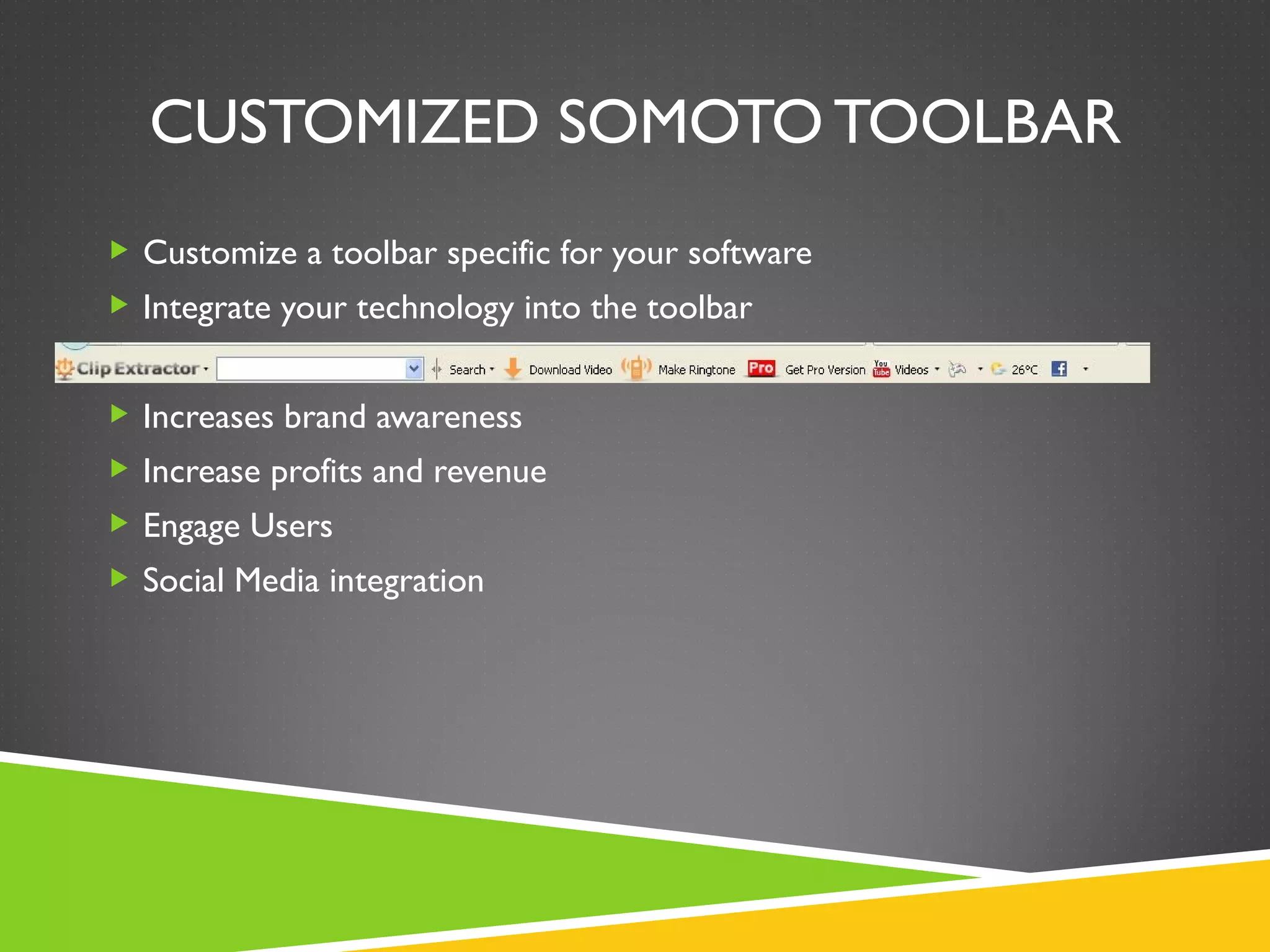 CUSTOMIZED SOMOTO TOOLBAR
 Customize a toolbar specific for your software
 Integrate your technology into the toolbar


 Increases brand awareness
 Increase profits and revenue
 Engage Users
 Social Media integration
 