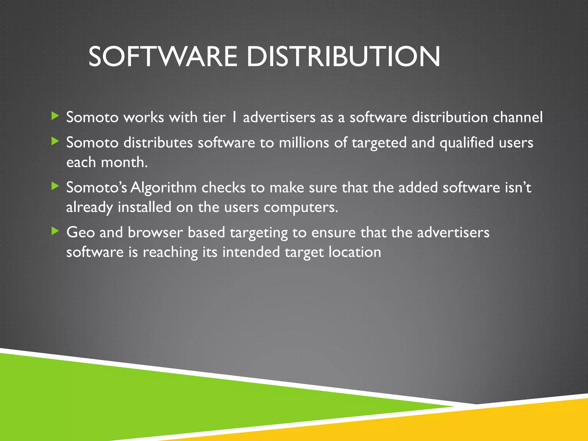 SOFTWARE DISTRIBUTION
 Somoto works with tier 1 advertisers as a software distribution channel
 Somoto distributes software to millions of targeted and qualified users
  each month.
 Somoto’s Algorithm checks to make sure that the added software isn’t
  already installed on the users computers.
 Geo and browser based targeting to ensure that the advertisers
  software is reaching its intended target location
 