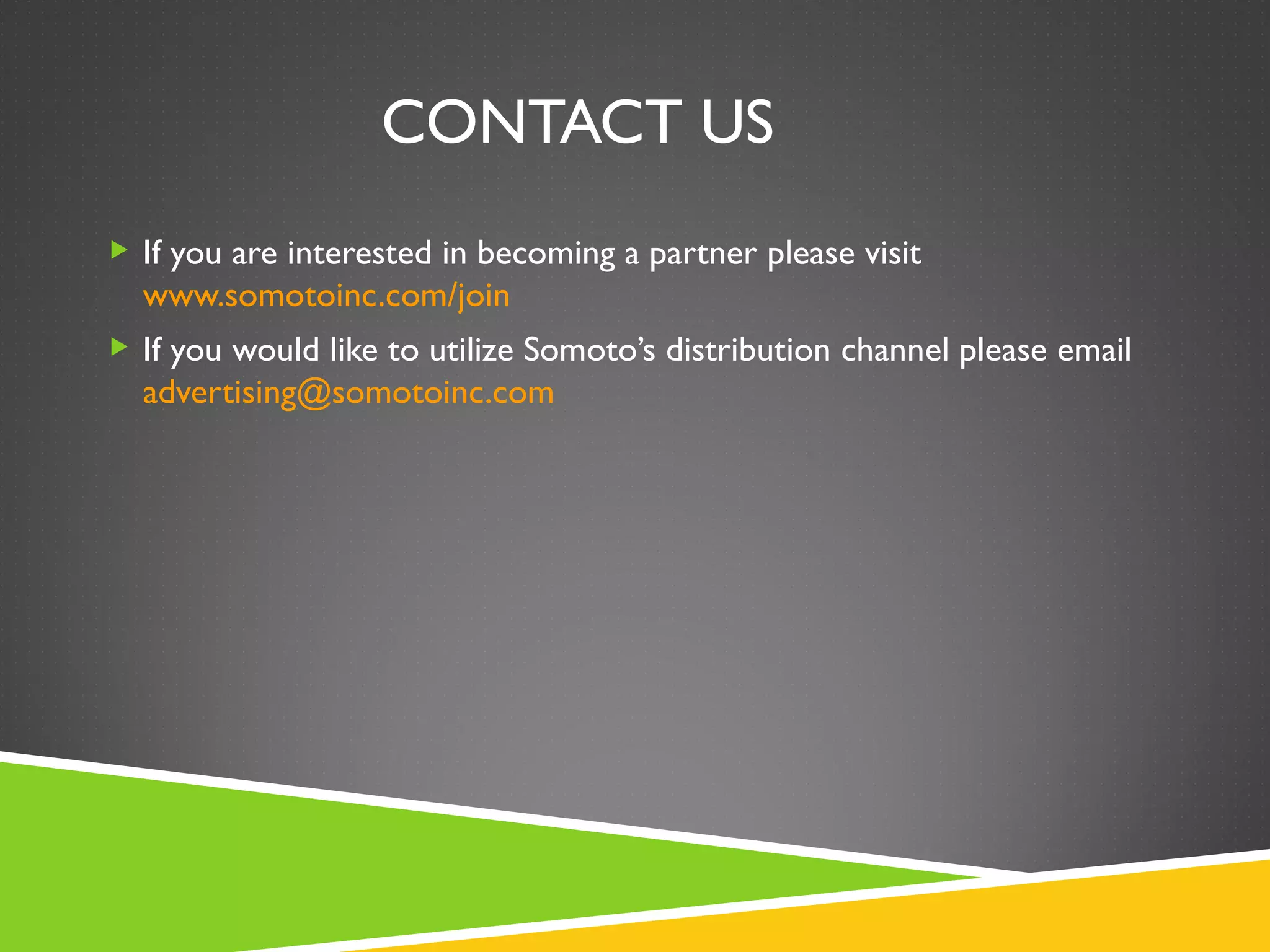 CONTACT US
 If you are interested in becoming a partner please visit
  www.somotoinc.com/join
 If you would like to utilize Somoto’s distribution channel please email
  advertising@somotoinc.com
 