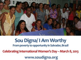 Providing pathways from poverty to
    opportunity for women in Salvador, Brazil


        Sou Digna/ I Am Worthy
       From poverty to opportunity in Salvador, Brazil
Celebrating International Women’s Day -- March 8, 2013
                 www.soudigna.org
 