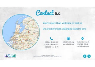 www.lucide.org
Phone: +31(0)578 - 642575 / | e-mail: info@lucide.org
You’re more than welcome to visit us
we are more than willing to travel to you
+31(0)6 – 51 123 500
+31(0)6 – 43 247 157
+31(0)578 – 64 25 75
info@lucide.org
www.lucide.org
Huttenbosweg 2
8167 LB OENE
The Netherlands
Contact us
 
