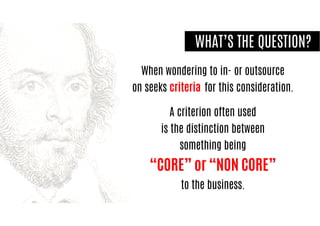 When wondering to in- or outsource
on seeks criteria for this consideration.
A criterion often used
is the distinction between
something being
“CORE” or “NON CORE”
to the business.
WHAT’S THE QUESTION?
 