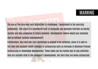WARNING
The use of the core/non-core distinction is challenged / questioned in the sourcing
community. This since it is considered hard to designate any business function as merely
routine and less conducive to future business development (where would your business
end up without systems maintenance?).
Furthermore, the core/non-core distinction is argued to be outdated, since it is said to
not take into account recent changes in outsourcing such as increase in Business Process
Outsourcing or Knowledge Management. These tasks can be routine day-to-day activities
that are actually vital to the company’s development, but here they are being outsourced.
 