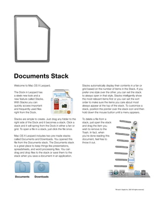 Documents Stack
Welcome to Mac OS X Leopard.                                 Stacks automatically display their contents in a fan or
                                                             grid based on the number of items in the Stack. If you
The Dock in Leopard has                                      prefer one style over the other, you can set the stack
a sleek new look and a                                       to always open in that style. Stacks intelligently show
new feature called Stacks.                                   the most relevant items first or you can set the sort
With Stacks you can                                          order to make sure the items you care about most
quickly access important                                     always appear at the top of the stack. To customize a
and frequently used files                                    stack, position the pointer over the stack icon and then
right from the Dock.                                         hold down the mouse button until a menu appears.

Stacks are simple to create. Just drag any folder to the     To delete a file from a
right side of the Dock and it becomes a stack. Click a       stack, just open the stack
stack and it will spring from the Dock in either a fan or    and drag the item you
grid. To open a file in a stack, just click the file once.   wish to remove to the
                                                             Trash. In fact, when
Mac OS X Leopard includes two pre-made stacks                you’re done reading this
called Documents and Downloads. You opened this              document, feel free to
file from the Documents stack. The Documents stack           throw it out.
is a great place to keep things like presentations,
spreadsheets, and word processing files. You can
drag and drop files to the stack or save them to the
stack when you save a document in an application.




Documents          Downloads



                                                                                          TM and © Apple Inc. 2007 All rights reserved.
 