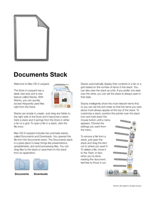 Documents Stack
Welcome to Mac OS X Leopard.                             Stacks automatically display their contents in a fan or a
                                                         grid based on the number of items in the stack. You
The Dock in Leopard has a                                can also view the stack as a list. If you prefer one style
sleek new look and a new                                 over the other, you can set the stack to always open in
feature called Stacks. With                              that style.
Stacks, you can quickly
access frequently used files                             Stacks intelligently show the most relevant items first,
right from the Dock.                                     or you can set the sort order so that the items you care
                                                         about most always appear at the top of the stack. To
Stacks are simple to create. Just drag any folder to     customize a stack, position the pointer over the stack
the right side of the Dock and it becomes a stack.       icon and hold down the
Click a stack and it springs from the Dock in either     mouse button until a menu
a fan or a grid. To open a file in a stack, click the    appears. Choose the
file once.                                               settings you want from
                                                         the menu.
Mac OS X Leopard includes two premade stacks
called Documents and Downloads. You opened this          To remove a file from a
file from the Documents stack. The Documents stack       stack, just open the
is a great place to keep things like presentations,      stack and drag the item
spreadsheets, and word processing files. You can         out to where you want it.
drag files to the stack or save them to the stack        To delete a file, move it
from an application.                                     to the Trash. In fact,
                                                         when you’re done
                                                         reading this document,
                                                         feel free to throw it out.



Documents          Downloads



                                                                                       TM and © 2007 Apple Inc. All rights reserved.
 