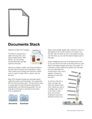 Documents Stack
Welcome to Mac OS X Leopard.                             Stacks automatically display their contents in a fan ora
                                                         grid based on the number of items in the stack. You
The Dock in Leopard has a                                can also view the stack as a list. If you prefer one style
sleek new look and a new                                 over the other, you can set the stackto always open in
feature called Stacks. With                              that style.
Stacks, you can quickly
access frequently used files                             Stacks intelligently show the most relevant items first,
right from the Dock.                                     or you can set the sort order so that the items you care
                                                         about most always appear at the top of the stack. To
Stacks are simple to create. Just drag any folderto     customize a stack, position the pointer over the stack
the right side of the Dock and it becomes a stack.       icon and hold down the
Click a stack and it springs from the Dock in either    mouse button until a menu
a fan or a grid. To open a file in a stack, click the   appears. Choose the
file once.                                               settings you want from
                                                         the menu.
Mac OS X Leopard includes two premade stacks
called Documents and Downloads. You opened this          To remove a file from a
file from the Documents stack. The Documents stack       stack, just open the
is a great place to keep things like presentations,      stack and drag the item
spreadsheets, and word processing files. You can         out to where you want it.
drag files to the stack or save them to the stack       To delete a file, move it
from an application.                                     to the Trash. In fact,
                                                         when you’re done
                                                         reading this document,
                                                         feel free to throw it out.



Documents          Downloads



                                                                                       TM and © 2007 Apple Inc. All rights reserved.
 