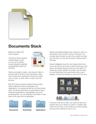 Documents Stack
Welcome to Mac OS X                                     Stacks automatically display their contents in a fan or a
Snow Leopard.                                           grid based on the number of items in the stack. You

The Dock in Snow Leopard
includes Stacks, which                                  that style.
you can use to quickly

and applications right from                             or you can set the sort order so that the items you care
the Dock.                                               about most always appear at the top of the stack. To

Stacks are simple to create. Just drag any folder to    icon and hold down the mouse button until a menu
the right side of the Dock and it becomes a stack.      appears. Choose the settings you want from the menu.
Click a stack and it springs from the Dock in either




Mac OS X Snow Leopard includes three premade
stacks called Documents, Downloads, and

stack. The Documents stack is a great place to keep
things like presentations, spreadsheets, and word

them to the stack from an application.




                                                        this document, feel free to throw it out.
 Documents           Downloads           Applications


                                                                                       TM and © 2009 Apple Inc. All rights reserved.
 