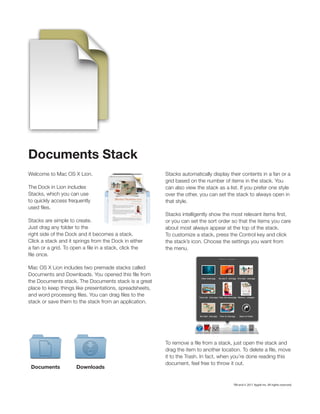 Documents Stack
Welcome to Mac OS X Lion.                                Stacks automatically display their contents in a fan or a
                                                         grid based on the number of items in the stack. You
The Dock in Lion includes                                can also view the stack as a list. If you prefer one style
Stacks, which you can use                                over the other, you can set the stack to always open in
to quickly access frequently                             that style.
used files.
                                                         Stacks intelligently show the most relevant items first,
Stacks are simple to create.                             or you can set the sort order so that the items you care
Just drag any folder to the                              about most always appear at the top of the stack.
right side of the Dock and it becomes a stack.           To customize a stack, press the Control key and click
Click a stack and it springs from the Dock in either     the stack’s icon. Choose the settings you want from
a fan or a grid. To open a file in a stack, click the    the menu.
file once.

Mac OS X Lion includes two premade stacks called
Documents and Downloads. You opened this file from
the Documents stack. The Documents stack is a great
place to keep things like presentations, spreadsheets,
and word processing files. You can drag files to the
stack or save them to the stack from an application.




                                                         To remove a file from a stack, just open the stack and
                                                         drag the item to another location. To delete a file, move
                                                         it to the Trash. In fact, when you’re done reading this
                                                         document, feel free to throw it out.
 Documents            Downloads


                                                                                        TM and © 2011 Apple Inc. All rights reserved.
 